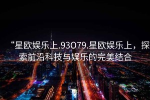 “星歐娛樂上.93O79.星歐娛樂上，探索前沿科技與娛樂的完美結合