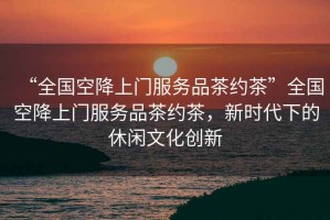 “全國空降上門服務品茶約茶”全國空降上門服務品茶約茶，新時代下的休閑文化創新