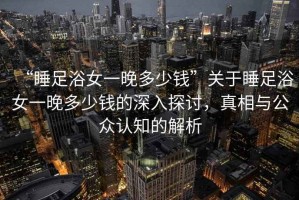 “睡足浴女一晚多少錢”關(guān)于睡足浴女一晚多少錢的深入探討，真相與公眾認(rèn)知的解析