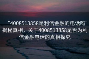 “4008513858是利信金融的電話嗎”揭秘真相，關于4008513858是否為利信金融電話的真相探究