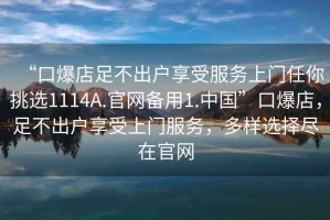 “口爆店足不出戶享受服務上門任你挑選1114A.官網備用1.中國”口爆店，足不出戶享受上門服務，多樣選擇盡在官網