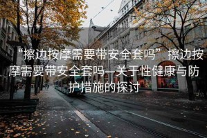 “擦邊按摩需要帶安全套嗎”擦邊按摩需要帶安全套嗎—關于性健康與防護措施的探討