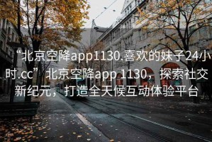 “北京空降app1130.喜歡的妹子24小時.cc”北京空降app 1130，探索社交新紀元，打造全天候互動體驗平臺