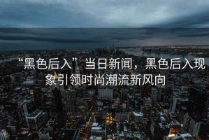 “黑色后入”當日新聞，黑色后入現象引領時尚潮流新風向
