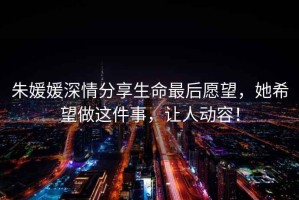 朱媛媛深情分享生命最后愿望，她希望做這件事，讓人動容！