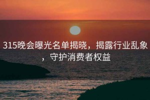315晚會(huì)曝光名單揭曉，揭露行業(yè)亂象，守護(hù)消費(fèi)者權(quán)益