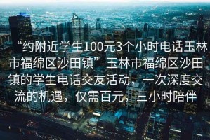 “約附近學生100元3個小時電話玉林市福綿區沙田鎮”玉林市福綿區沙田鎮的學生電話交友活動，一次深度交流的機遇，僅需百元，三小時陪伴