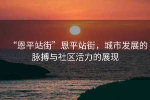 “恩平站街”恩平站街，城市發(fā)展的脈搏與社區(qū)活力的展現(xiàn)