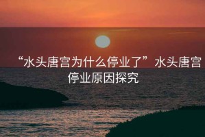 “水頭唐宮為什么停業了”水頭唐宮停業原因探究