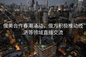 俄美合作春潮涌動，俄方積極推動經濟等領域直接交流
