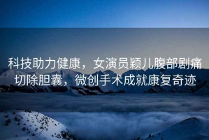 科技助力健康，女演員穎兒腹部劇痛切除膽囊，微創(chuàng)手術成就康復奇跡