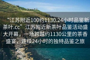 “江蘇附近100約1130.24小時(shí)品鑒新茶葉.cc”江蘇附近新茶葉品鑒活動(dòng)盛大開(kāi)幕，一場(chǎng)跨越約1130公里的茶香盛宴，連續(xù)24小時(shí)的獨(dú)特品鑒之旅