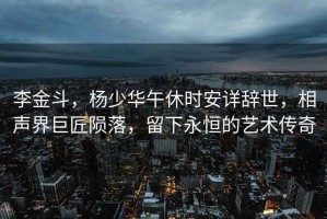 李金斗，楊少華午休時(shí)安詳辭世，相聲界巨匠隕落，留下永恒的藝術(shù)傳奇