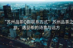 “蘇州品茶Q群聯系方式”蘇州品茶之旅，遇見茶的詩意與遠方