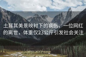 土耳其美景映襯下的哀傷，一位網紅的離世，體重僅23公斤引發社會關注