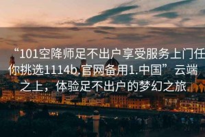 “101空降師足不出戶享受服務上門任你挑選1114b.官網備用1.中國”云端之上，體驗足不出戶的夢幻之旅