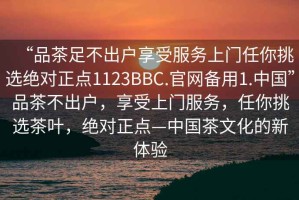 “品茶足不出戶享受服務(wù)上門任你挑選絕對正點(diǎn)1123BBC.官網(wǎng)備用1.中國”品茶不出戶，享受上門服務(wù)，任你挑選茶葉，絕對正點(diǎn)—中國茶文化的新體驗(yàn)