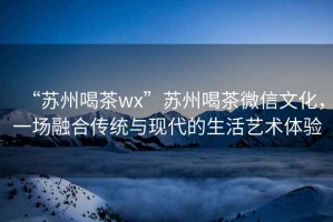 “蘇州喝茶wx”蘇州喝茶微信文化，一場融合傳統與現代的生活藝術體驗