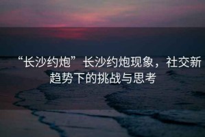 “長沙約炮”長沙約炮現象，社交新趨勢下的挑戰與思考