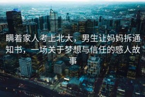 瞞著家人考上北大，男生讓媽媽拆通知書，一場關于夢想與信任的感人故事
