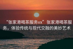 “張家港喝茶服務vx”張家港喝茶服務，體驗傳統與現代交融的美妙藝術