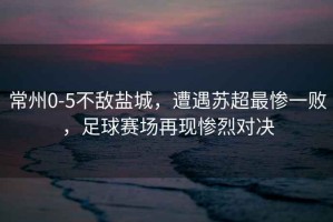 常州0-5不敵鹽城，遭遇蘇超最慘一敗，足球賽場再現慘烈對決