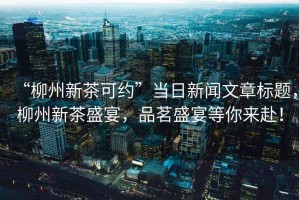 “柳州新茶可約”當日新聞文章標題，柳州新茶盛宴，品茗盛宴等你來赴！
