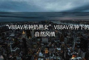 “V88AV吊鐘奶熟女”V88AV吊鐘下的自然風情