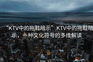 “KTV中的拖鞋暗示”KTV中的拖鞋暗示，一種文化符號的多維解讀