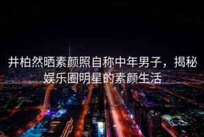 井柏然曬素顏照自稱中年男子，揭秘娛樂圈明星的素顏生活