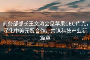 商務(wù)部部長王文濤會見蘋果CEO庫克，深化中美元貿(mào)合作，共謀科技產(chǎn)業(yè)新篇章