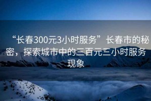 “長春300元3小時服務”長春市的秘密，探索城市中的三百元三小時服務現象