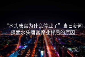 “水頭唐宮為什么停業了”當日新聞，探索水頭唐宮停業背后的原因