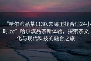 “哈爾濱品茶1130.去哪里找合適24小時.cc”哈爾濱品茶新體驗，探索茶文化與現代科技的融合之旅