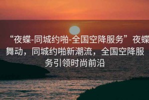 “夜蝶-同城約啪-全國空降服務”夜蝶舞動，同城約啪新潮流，全國空降服務引領時尚前沿