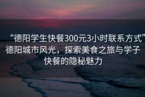 “德陽學生快餐300元3小時聯系方式”德陽城市風光，探索美食之旅與學子快餐的隱秘魅力