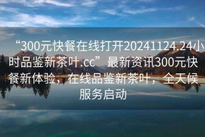 “300元快餐在線打開(kāi)20241124.24小時(shí)品鑒新茶葉.cc”最新資訊300元快餐新體驗(yàn)，在線品鑒新茶葉，全天候服務(wù)啟動(dòng)
