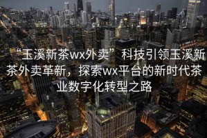 “玉溪新茶wx外賣”科技引領玉溪新茶外賣革新，探索wx平臺的新時代茶業數字化轉型之路