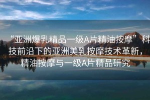 “亞洲爆乳精品一級A片精油按摩”科技前沿下的亞洲美乳按摩技術革新，精油按摩與一級A片精品研究