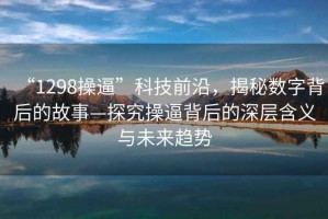 “1298操逼”科技前沿，揭秘數(shù)字背后的故事—探究操逼背后的深層含義與未來趨勢