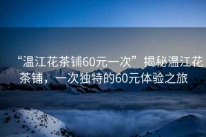 “溫江花茶鋪60元一次”揭秘溫江花茶鋪，一次獨特的60元體驗之旅