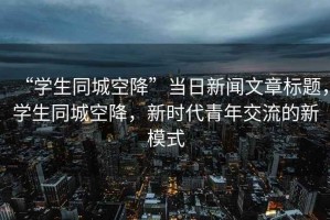 “學生同城空降”當日新聞文章標題，學生同城空降，新時代青年交流的新模式