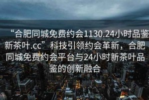 “合肥同城免費約會1130.24小時品鑒新茶葉.cc”科技引領約會革新，合肥同城免費約會平臺與24小時新茶葉品鑒的創新融合