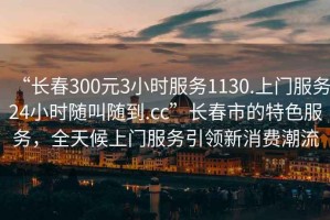 “長春300元3小時服務1130.上門服務24小時隨叫隨到.cc”長春市的特色服務，全天候上門服務引領新消費潮流