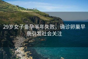 29歲女子備孕半年失敗，確診卵巢早衰引發(fā)社會關(guān)注