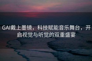 GAI戴上墨鏡，科技賦能音樂舞臺(tái)，開啟視覺與聽覺的雙重盛宴