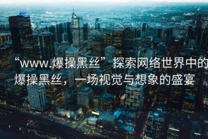 “www.爆操黑絲”探索網絡世界中的爆操黑絲，一場視覺與想象的盛宴
