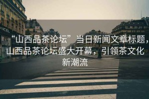 “山西品茶論壇”當日新聞文章標題，山西品茶論壇盛大開幕，引領茶文化新潮流