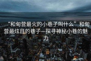 “和甸營最火的小巷子叫什么”和甸營最炫目的巷子—探尋神秘小巷的魅力
