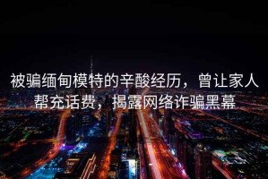 被騙緬甸模特的辛酸經歷，曾讓家人幫充話費，揭露網絡詐騙黑幕